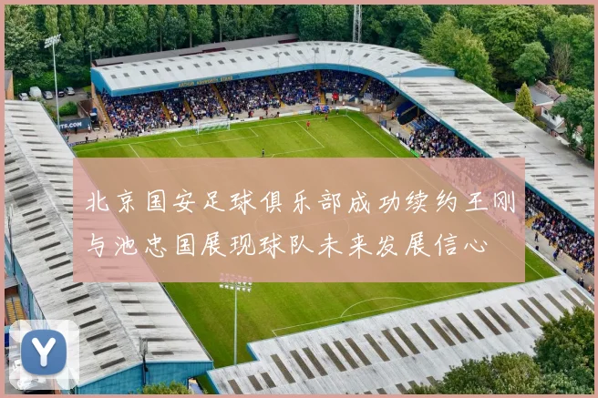 北京国安足球俱乐部成功续约王刚与池忠国展现球队未来发展信心