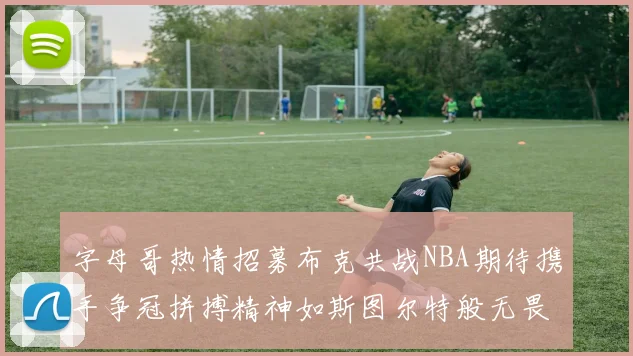 字母哥热情招募布克共战NBA期待携手争冠拼搏精神如斯图尔特般无畏