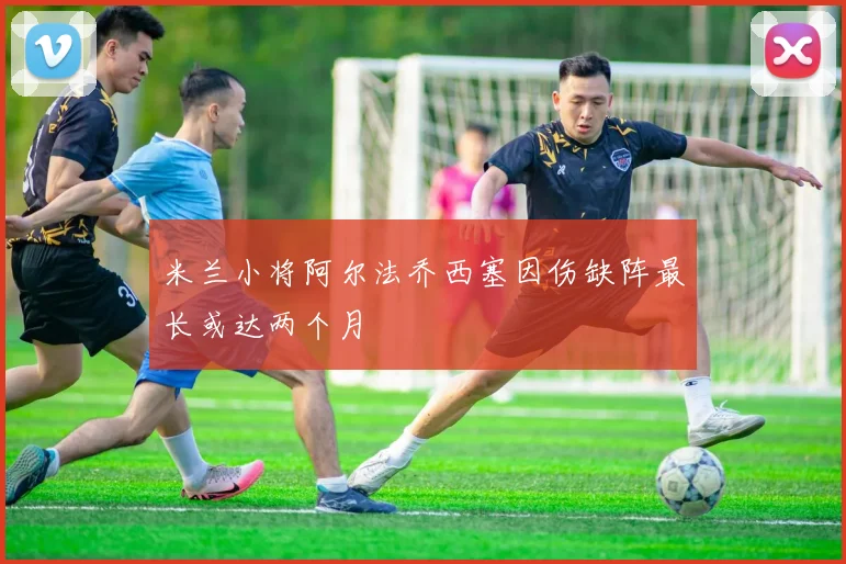 米兰小将阿尔法乔西塞因伤缺阵最长或达两个月
