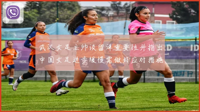 武汉女足主帅谈留洋重要性并指出中国女足进步缓慢需做好应对措施