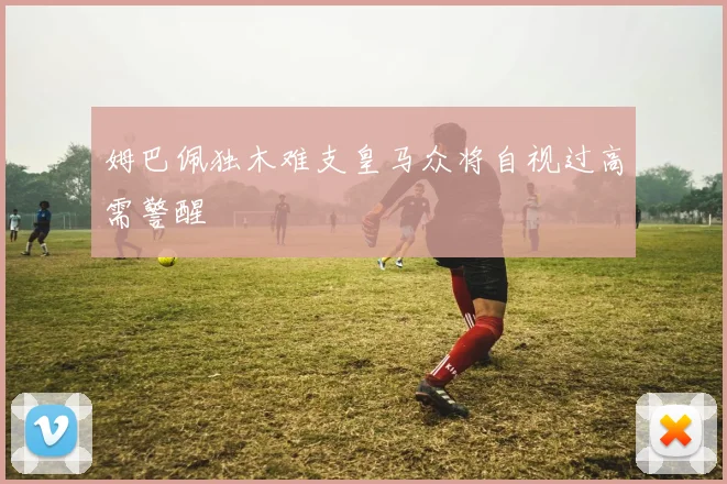 姆巴佩独木难支皇马众将自视过高需警醒