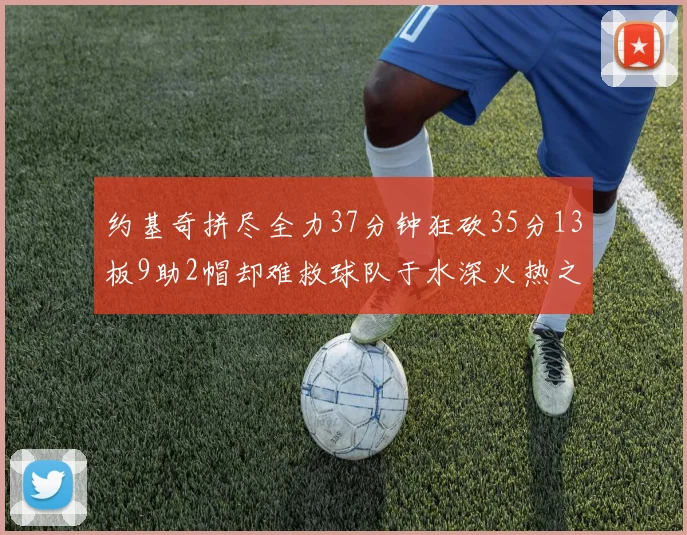 约基奇拼尽全力37分钟狂砍35分13板9助2帽却难救球队于水深火热之中