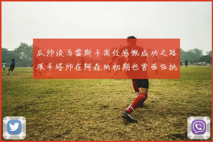 瓜帅谈马雷斯卡离任感慨成功之路艰辛塔帅在阿森纳初期也曾面临挑战