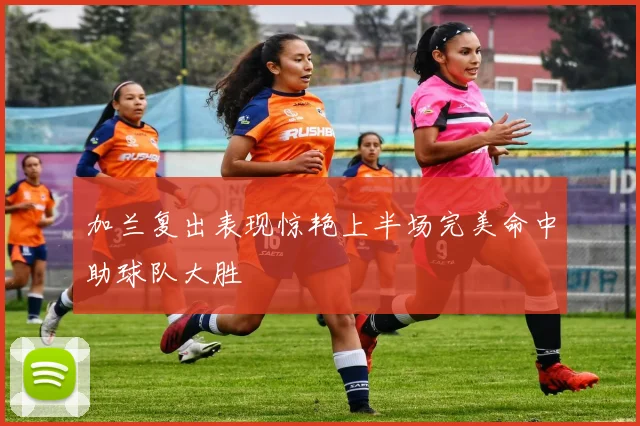 加兰复出表现惊艳上半场完美命中助球队大胜