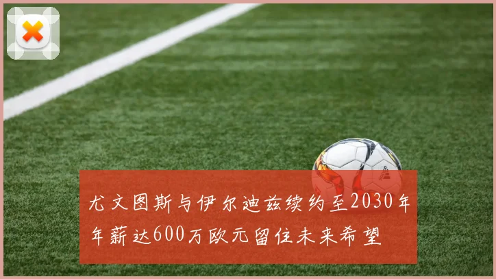 尤文图斯与伊尔迪兹续约至2030年年薪达600万欧元留住未来希望