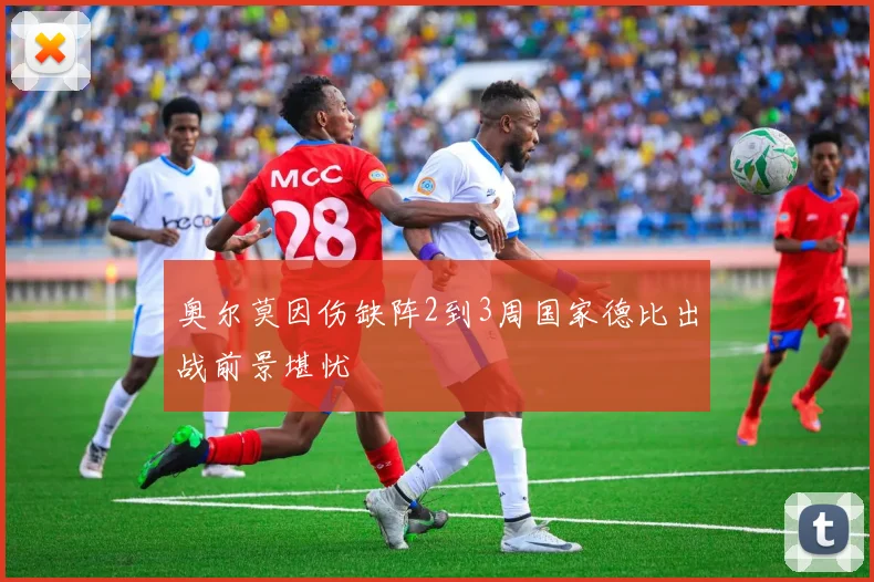 奥尔莫因伤缺阵2到3周国家德比出战前景堪忧