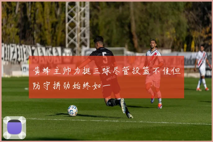 黄蜂主帅力挺三球尽管投篮不佳但防守拼劲始终如一
