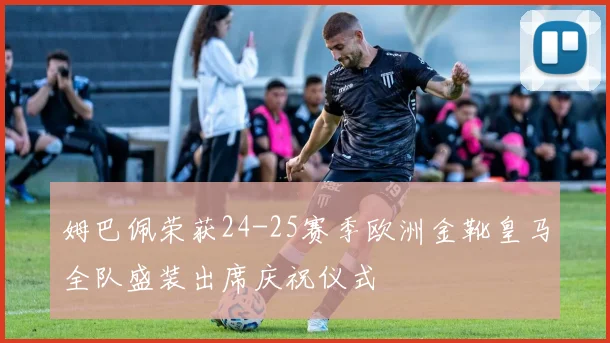 姆巴佩荣获24-25赛季欧洲金靴皇马全队盛装出席庆祝仪式