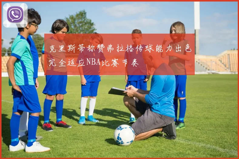 克里斯蒂称赞弗拉格传球能力出色完全适应NBA比赛节奏