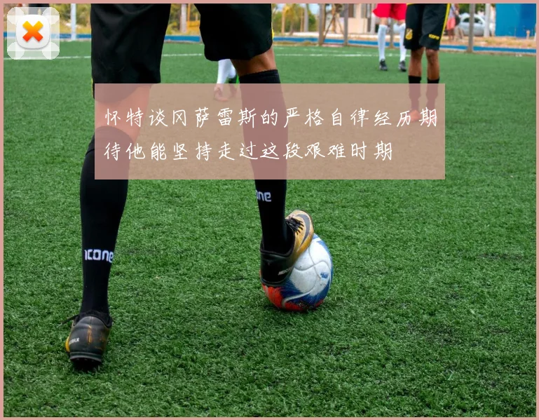 怀特谈冈萨雷斯的严格自律经历期待他能坚持走过这段艰难时期