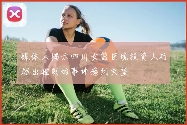 媒体人揭示四川女篮困境投资人对超出控制的事件感到失望